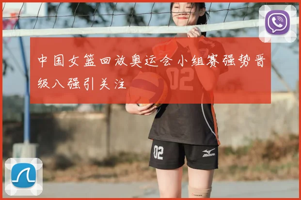 中国女篮回放奥运会小组赛强势晋级八强引关注