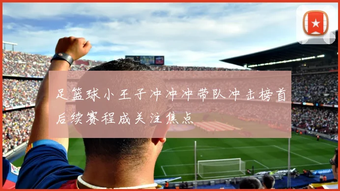 足篮球小王子冲冲冲带队冲击榜首后续赛程成关注焦点