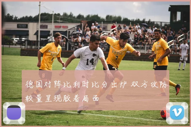 德国对阵比利时比分出炉 双方攻防较量呈现胶着局面