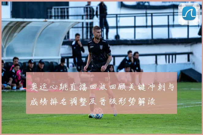 奥运心跳直播回放回顾关键冲刺与成绩排名调整及晋级形势解读