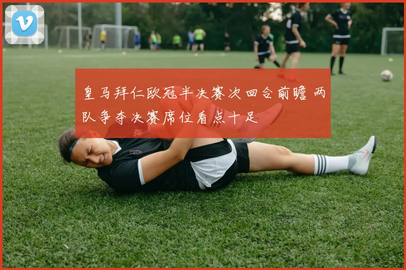 皇马拜仁欧冠半决赛次回合前瞻 两队争夺决赛席位看点十足