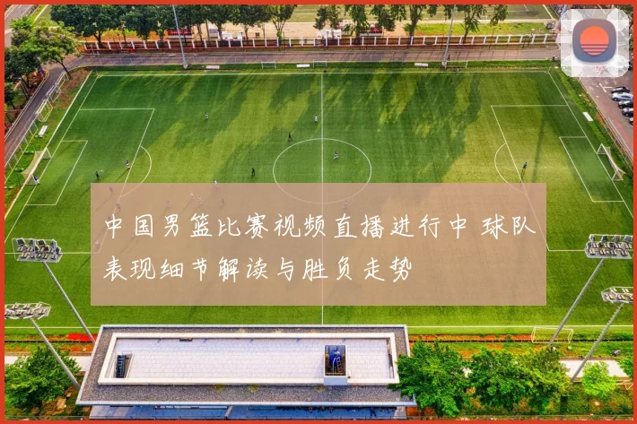 中国男篮比赛视频直播进行中 球队表现细节解读与胜负走势
