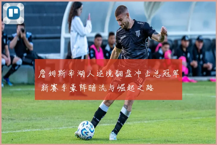 詹姆斯率湖人逆境翻盘冲击总冠军 新赛季豪阵暗流与崛起之路