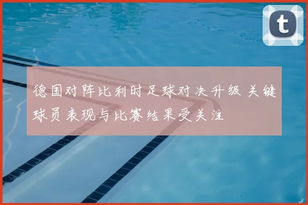 德国对阵比利时足球对决升级 关键球员表现与比赛结果受关注