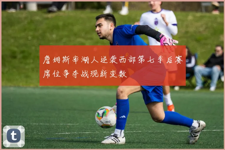 詹姆斯率湖人逆袭西部第七季后赛席位争夺战现新变数