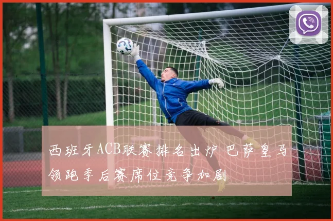 西班牙ACB联赛排名出炉 巴萨皇马领跑季后赛席位竞争加剧