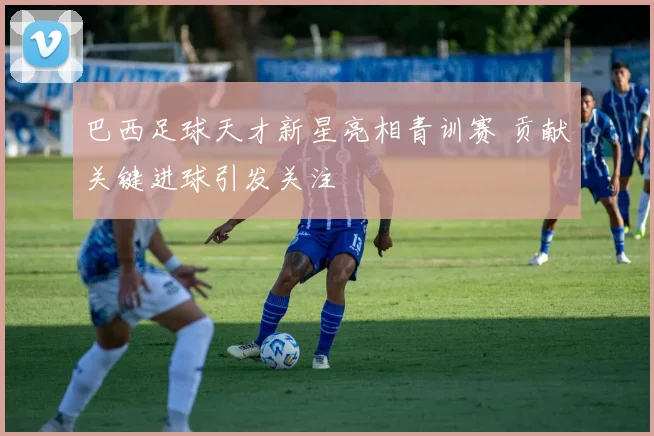 巴西足球天才新星亮相青训赛 贡献关键进球引发关注