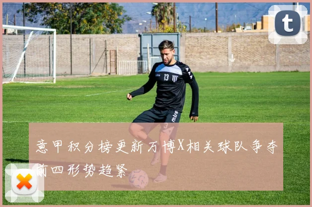 意甲积分榜更新万博X相关球队争夺前四形势趋紧