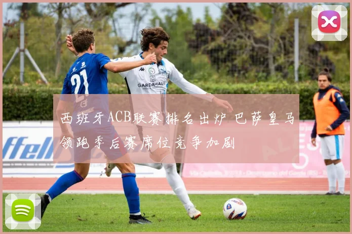 西班牙ACB联赛排名出炉 巴萨皇马领跑季后赛席位竞争加剧