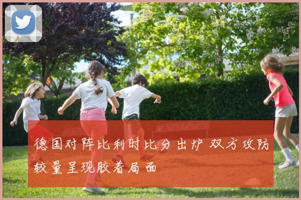 德国对阵比利时比分出炉 双方攻防较量呈现胶着局面