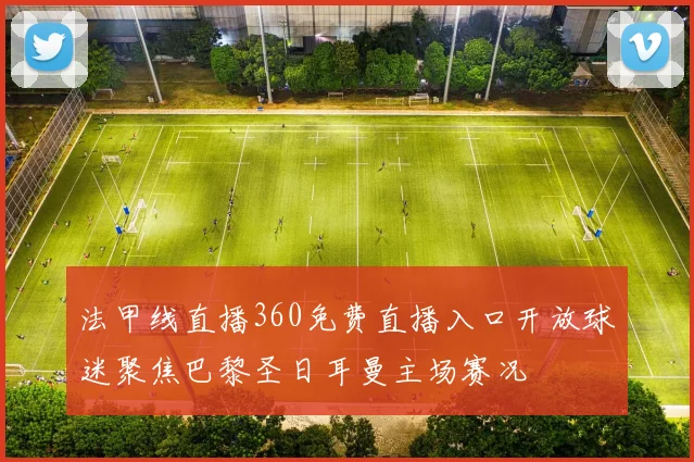 法甲线直播360免费直播入口开放球迷聚焦巴黎圣日耳曼主场赛况