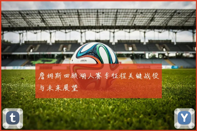 詹姆斯回顾湖人赛季征程关键战役与未来展望