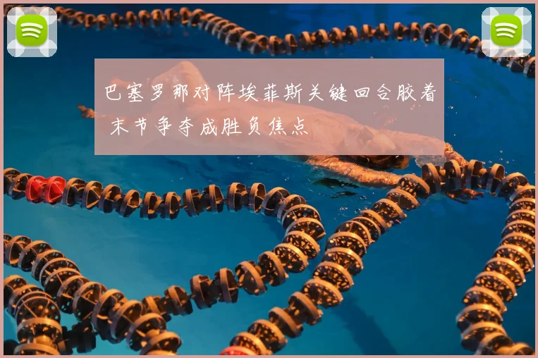 巴塞罗那对阵埃菲斯关键回合胶着 末节争夺成胜负焦点