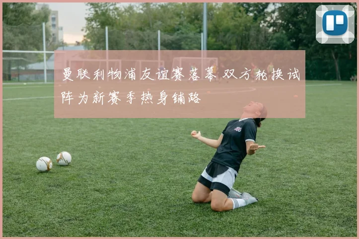 曼联利物浦友谊赛落幕 双方轮换试阵为新赛季热身铺路