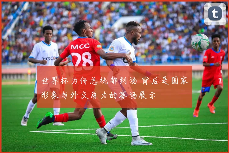 世界杯为何总统都到场 背后是国家形象与外交角力的赛场展示