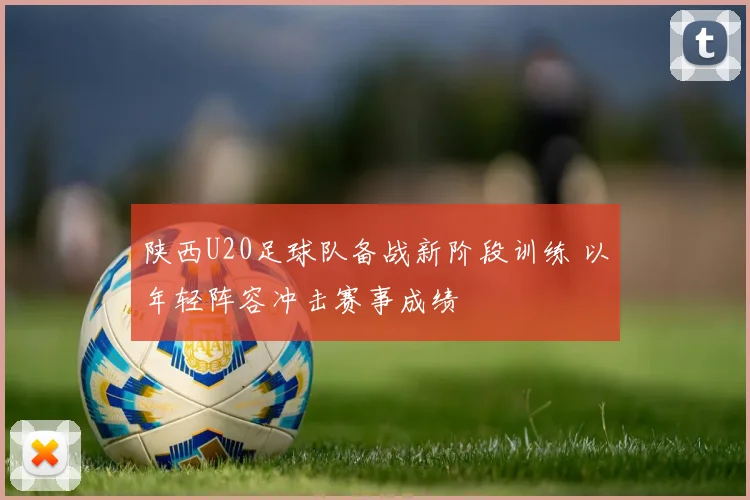 陕西U20足球队备战新阶段训练 以年轻阵容冲击赛事成绩