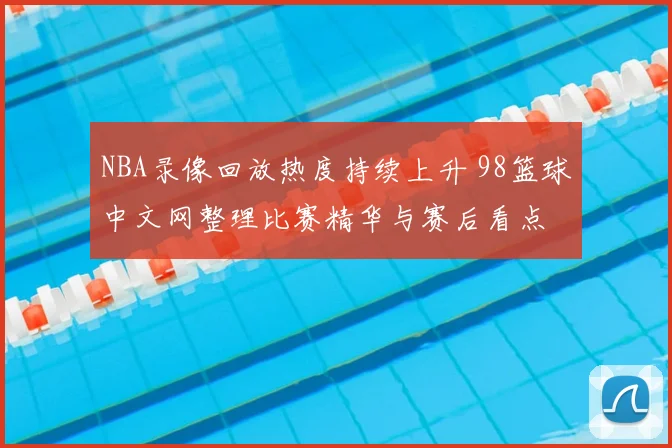 NBA录像回放热度持续上升 98篮球中文网整理比赛精华与赛后看点