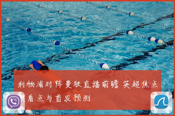 利物浦对阵曼联直播前瞻 英超焦点战看点与首发预测