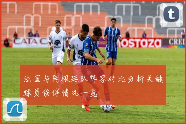 法国与阿根廷队阵容对比分析关键球员伤停情况一览