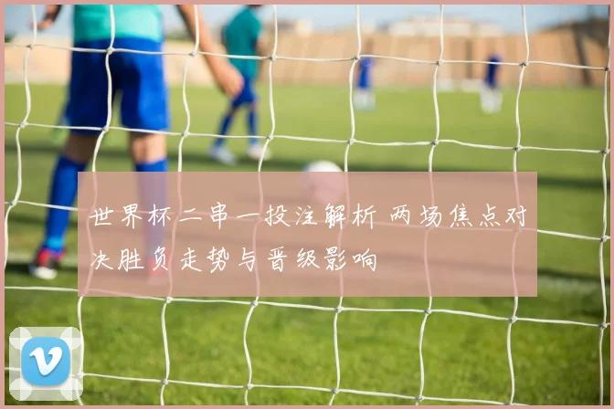 世界杯二串一投注解析 两场焦点对决胜负走势与晋级影响