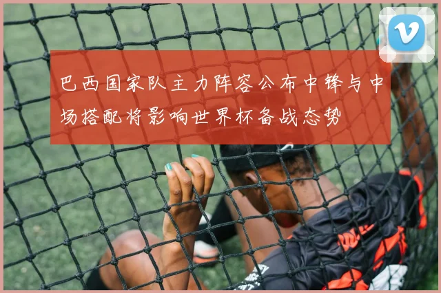 巴西国家队主力阵容公布中锋与中场搭配将影响世界杯备战态势