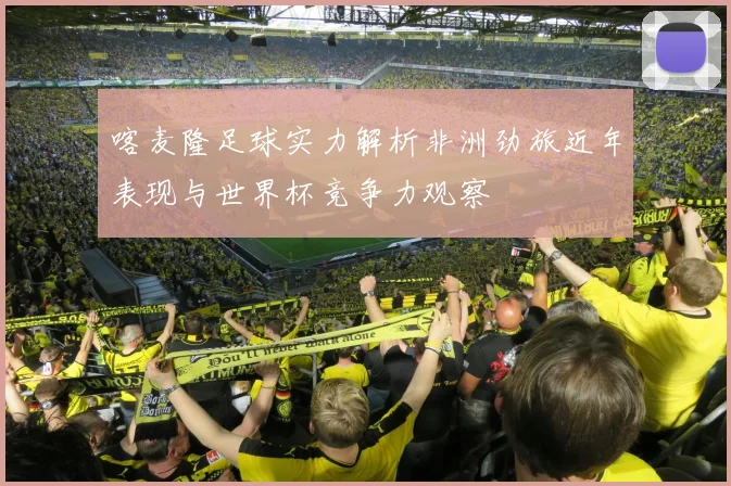 喀麦隆足球实力解析非洲劲旅近年表现与世界杯竞争力观察