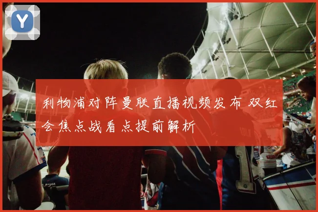 利物浦对阵曼联直播视频发布 双红会焦点战看点提前解析