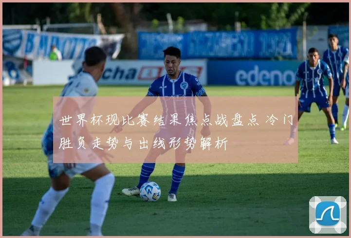 世界杯现比赛结果焦点战盘点 冷门胜负走势与出线形势解析