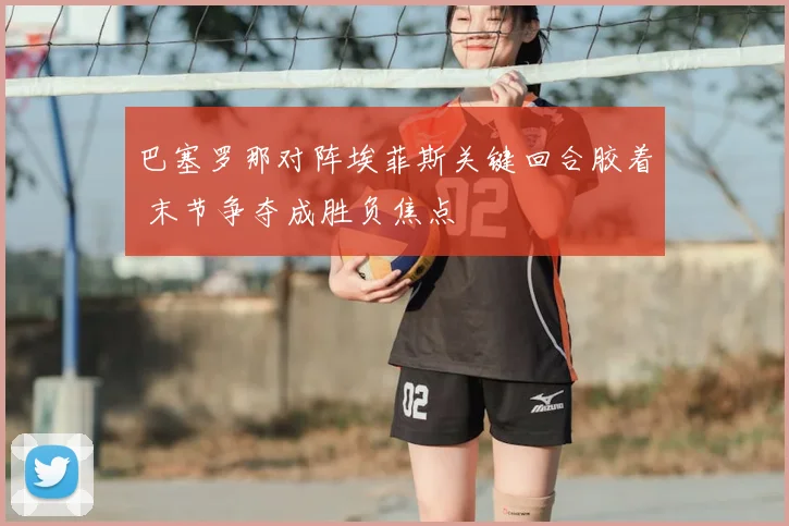 巴塞罗那对阵埃菲斯关键回合胶着 末节争夺成胜负焦点