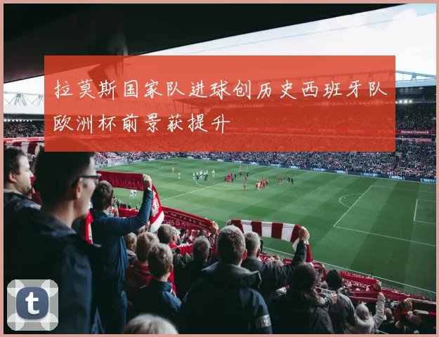 拉莫斯国家队进球创历史西班牙队欧洲杯前景获提升