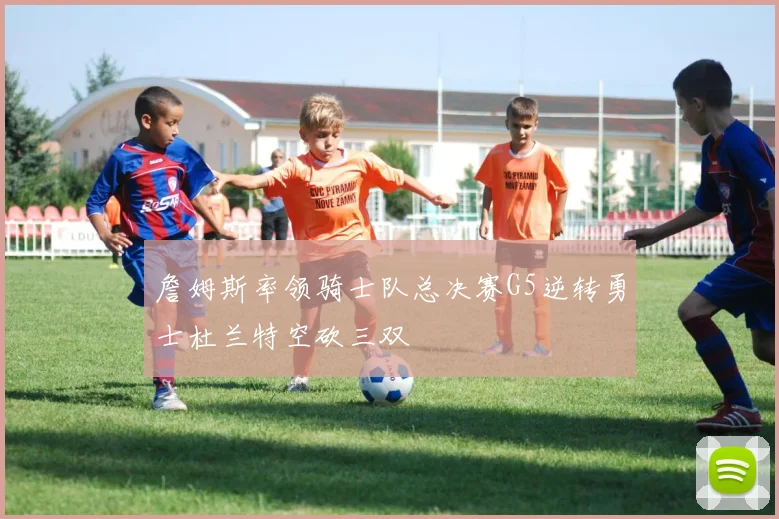 詹姆斯率领骑士队总决赛G5逆转勇士杜兰特空砍三双