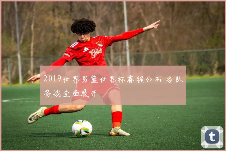 2019世界男篮世界杯赛程公布 各队备战全面展开