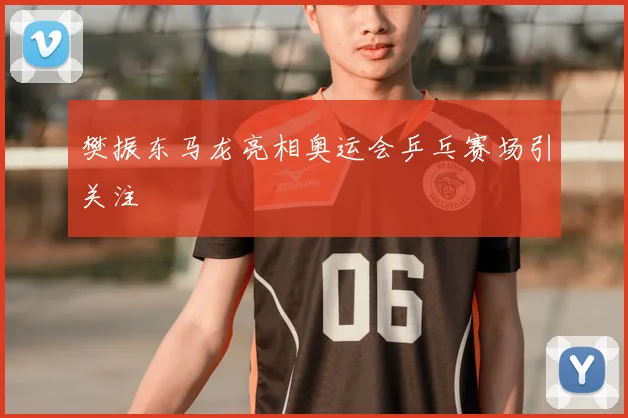 樊振东马龙亮相奥运会乒乓赛场引关注